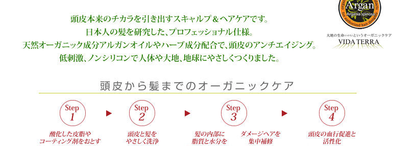 頭皮本来のチカラを引き出すスキャルプ＆ヘアケアです。日本人の髪を研究した、プロフェッショナル仕様。天然オーガニック成分アルガンオイルやハーブ成分配合で、頭皮のアンチエイジング。低刺激、ノンシリコンで人体や大地、地球にやさしくつくりました。 頭皮から髪までのオーガニックケア Step1 酸化した皮脂やコーティング剤をおとす Step2 頭皮と髪をやさしく洗浄　Step3 髪の内部に脂質と水分を　ダメージヘアを集中補修　Step4 頭皮の血行促進と活性化