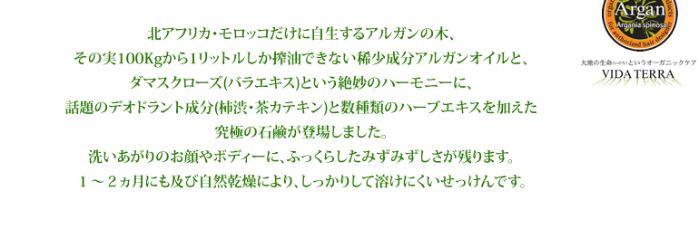 北アフリカ・モロッコだけに自生するアルガンの木、その実100Kgから1リットルしか搾油できない稀少成分アルガンオイルと、ダマスクローズ(バラエキス)という絶妙のハーモニーに、話題のデオドラント成分(柿渋・茶カテキン)と数種類のハーブエキスを加えた究極の石鹸が登場しました。洗いあがりのお顔やボディーに、ふっくらしたみずみずしさが残ります。１～２ヵ月にも及び自然乾燥により、しっかりして溶けにくいせっけんです。