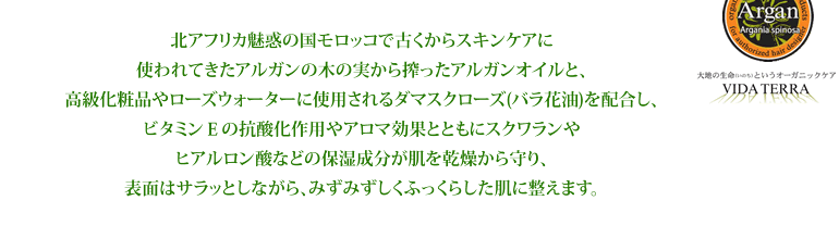 北アフリカ魅惑の国モロッコで古くからスキンケアに使われてきたアルガンの木の実から搾ったアルガンオイルと、高級化粧品やローズウォーターに使用されるダマスクローズ(バラ花油)を配合し、ビタミンＥの抗酸化作用やアロマ効果とともにスクワランやヒアルロン酸などの保湿成分が肌を乾燥から守り、表面はサラッとしながら、みずみずしくふっくらした肌に整えます。