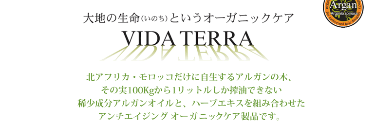 大地の生命（いのち）というオーガニックケア　VIDA TERRA　北アフリカ・モロッコだけに自生するアルガンの木、その実100kgから1リットルしか搾油できない稀少成分アルガンオイルと、ハーブエキスを組み合わせたアンチエイジング　オーガニックケア製品です。